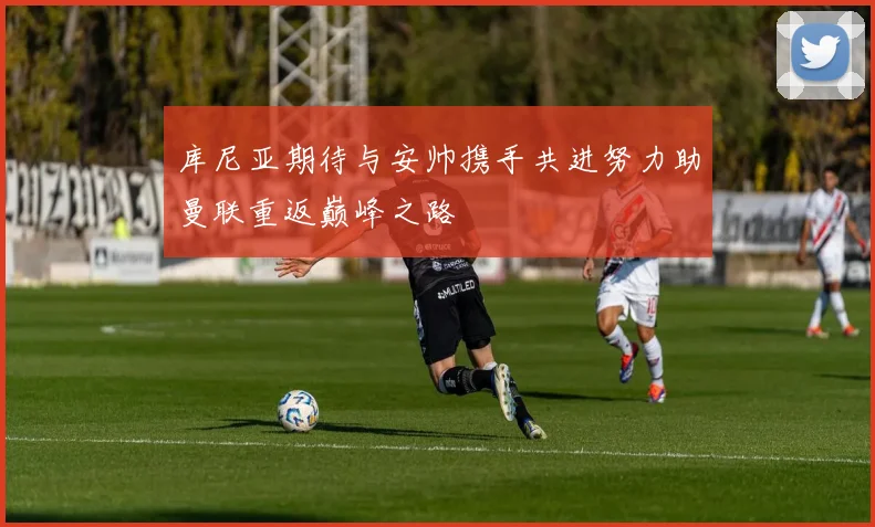 库尼亚期待与安帅携手共进努力助曼联重返巅峰之路