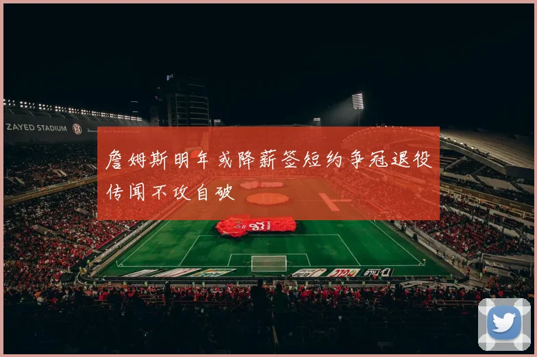 詹姆斯明年或降薪签短约争冠退役传闻不攻自破