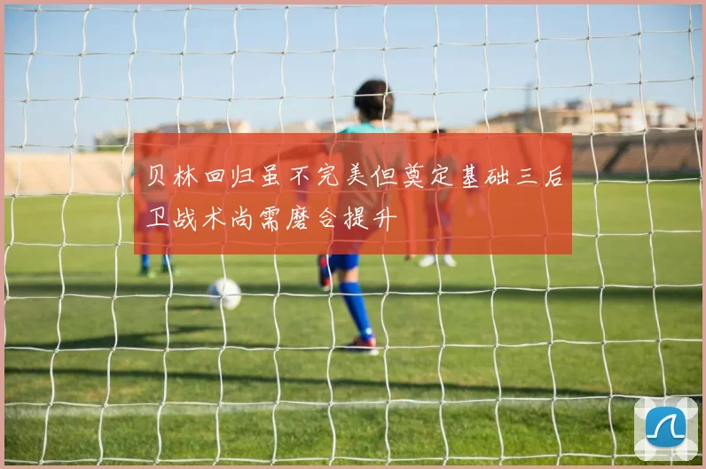 贝林回归虽不完美但奠定基础三后卫战术尚需磨合提升