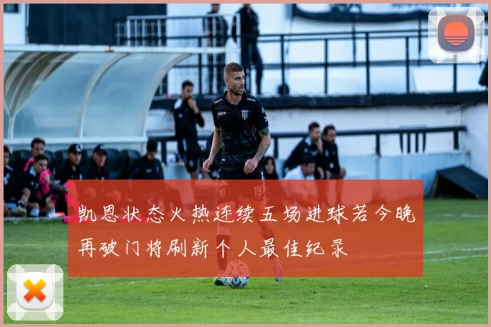 凯恩状态火热连续五场进球若今晚再破门将刷新个人最佳纪录