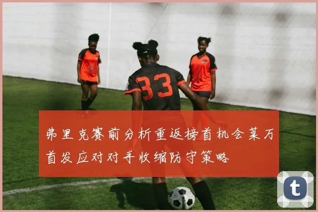 弗里克赛前分析重返榜首机会莱万首发应对对手收缩防守策略