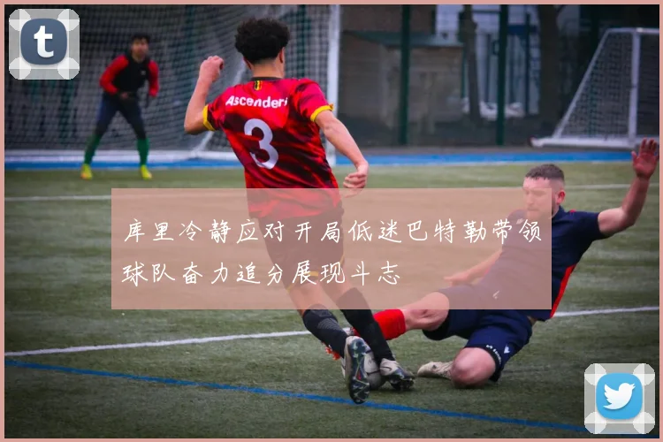 库里冷静应对开局低迷巴特勒带领球队奋力追分展现斗志