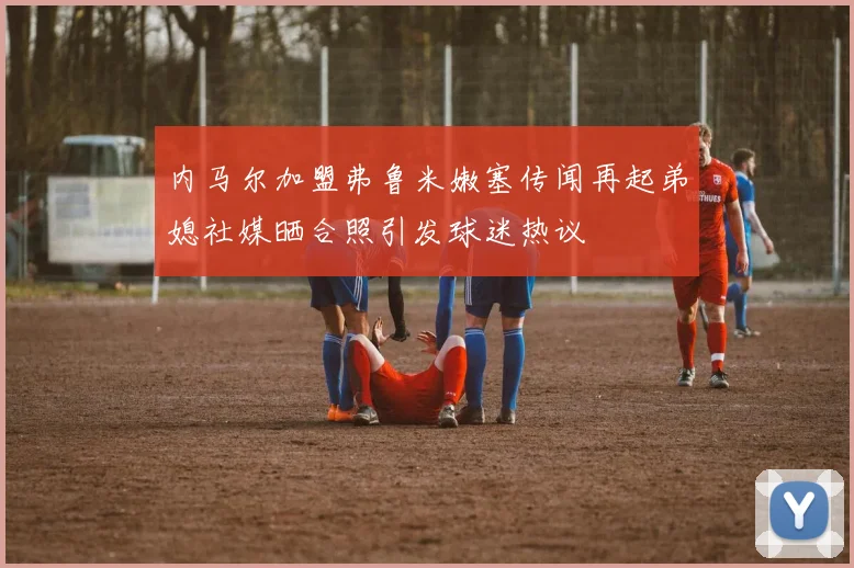 内马尔加盟弗鲁米嫩塞传闻再起弟媳社媒晒合照引发球迷热议