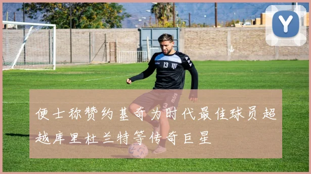 便士称赞约基奇为时代最佳球员超越库里杜兰特等传奇巨星
