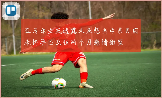亚马尔女友透露未来想当母亲目前未怀孕已交往两个月感情甜蜜