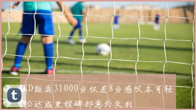 KD距离31000分仅差8分感叹本可轻松达成里程碑却意外失利
