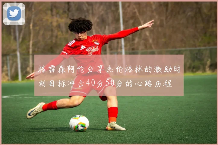 格雷森阿伦分享杰伦格林的激励时刻目标冲击40分50分的心路历程
