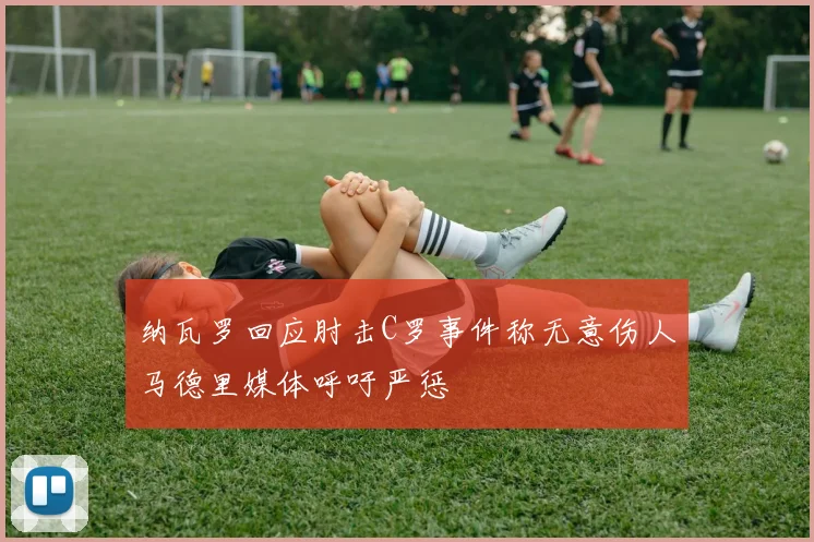 纳瓦罗回应肘击C罗事件称无意伤人马德里媒体呼吁严惩