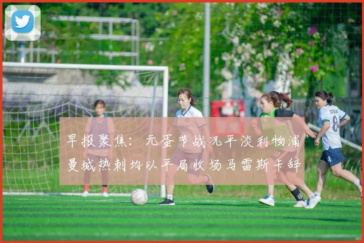 早报聚焦：元蛋节战况平淡利物浦曼城热刺均以平局收场马雷斯卡辞职引发关注