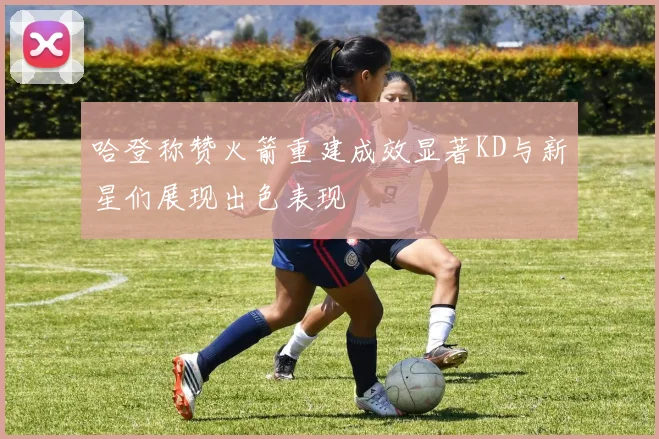 哈登称赞火箭重建成效显著KD与新星们展现出色表现