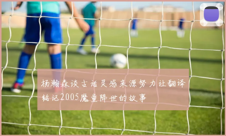 杨瀚森谈古话灵感来源努力让翻译铭记2005魔童降世的故事