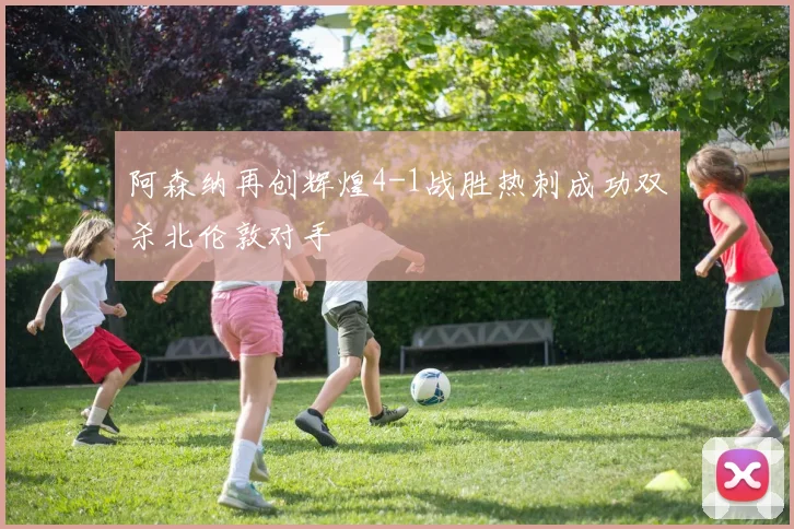 阿森纳再创辉煌4-1战胜热刺成功双杀北伦敦对手