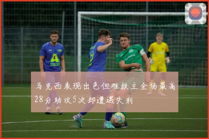 马克西表现出色但难救主全场最高28分助攻5次却遭遇失利