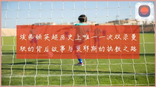 埃弗顿英超历史上唯一一次双杀曼联的背后故事与莫耶斯的执教之路