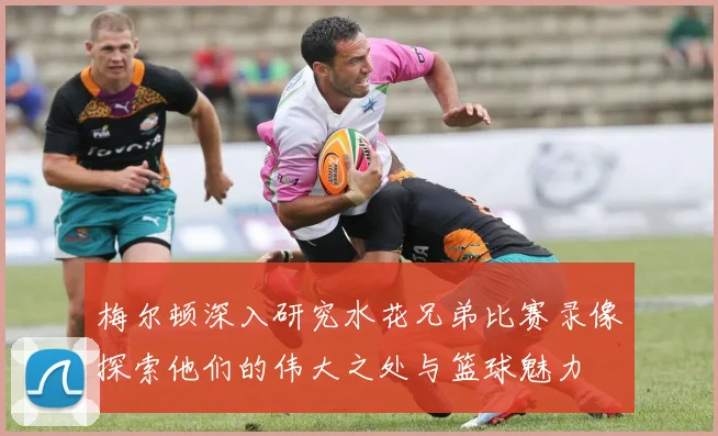 梅尔顿深入研究水花兄弟比赛录像探索他们的伟大之处与篮球魅力