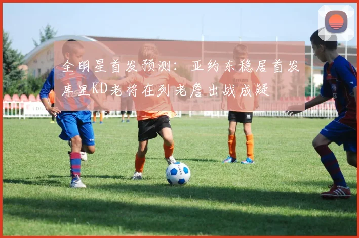 全明星首发预测：亚约东稳居首发库里KD老将在列老詹出战成疑