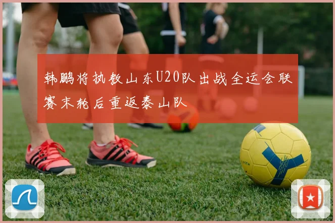 韩鹏将执教山东U20队出战全运会联赛末轮后重返泰山队