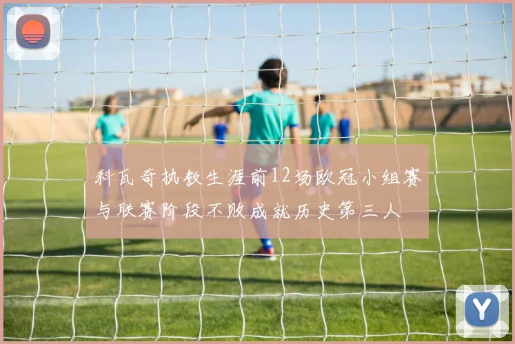 科瓦奇执教生涯前12场欧冠小组赛与联赛阶段不败成就历史第三人
