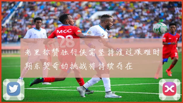 老里称赞独行侠需坚持渡过艰难时期东契奇的挑战将持续存在